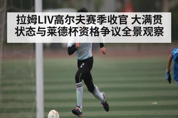 拉姆LIV高尔夫赛季收官 大满贯状态与莱德杯资格争议全景观察