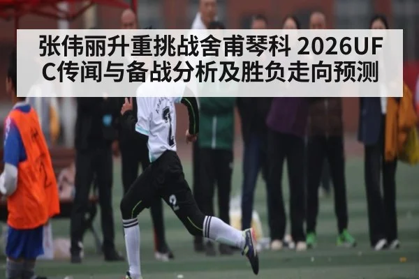 张伟丽升重挑战舍甫琴科 2026UFC传闻与备战分析及胜负走向预测