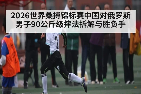 2026世界桑搏锦标赛中国对俄罗斯男子90公斤级摔法拆解与胜负手