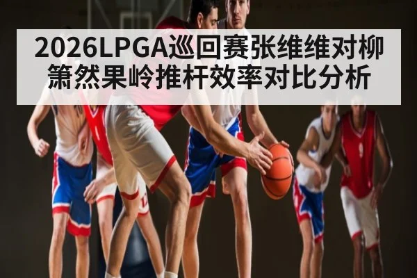 2026LPGA巡回赛张维维对柳箫然果岭推杆效率对比分析